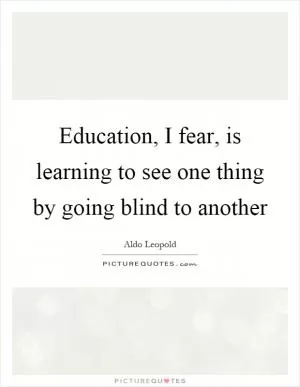 Education, I fear, is learning to see one thing by going blind to another Picture Quote #1