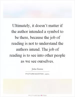 Ultimately, it doesn’t matter if the author intended a symbol to be there, because the job of reading is not to understand the authors intend. The job of reading is to see into other people as we see ourselves Picture Quote #1