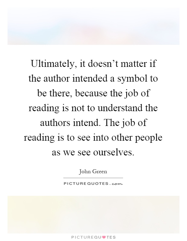 Ultimately, it doesn't matter if the author intended a symbol to be there, because the job of reading is not to understand the authors intend. The job of reading is to see into other people as we see ourselves Picture Quote #1