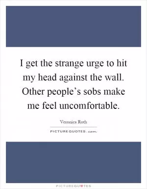 I get the strange urge to hit my head against the wall. Other people’s sobs make me feel uncomfortable Picture Quote #1