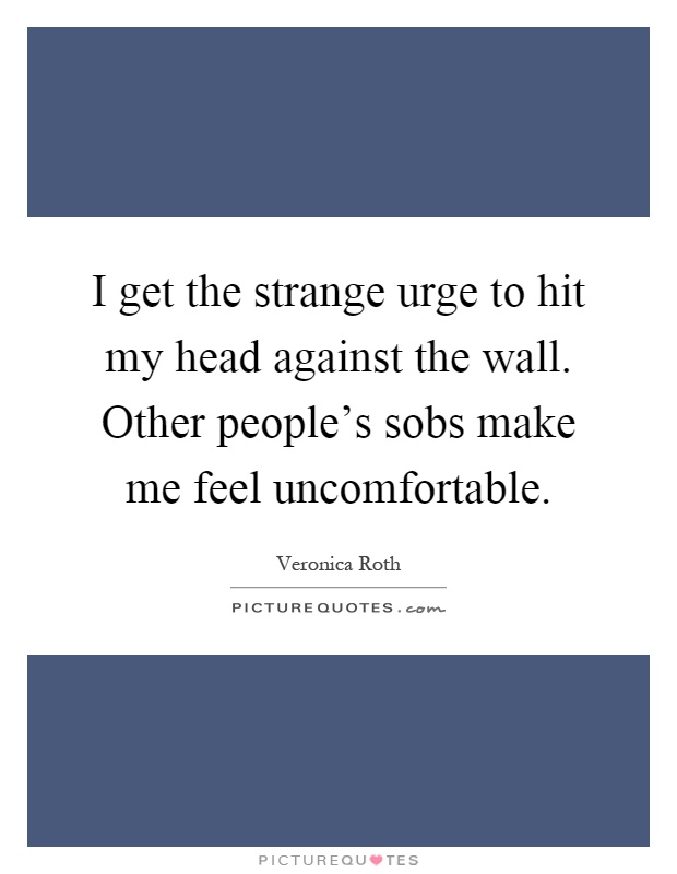 I get the strange urge to hit my head against the wall. Other people's sobs make me feel uncomfortable Picture Quote #1