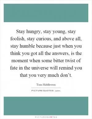 Stay hungry, stay young, stay foolish, stay curious, and above all, stay humble because just when you think you got all the answers, is the moment when some bitter twist of fate in the universe will remind you that you very much don’t Picture Quote #1
