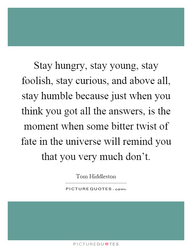 Stay hungry, stay young, stay foolish, stay curious, and above all, stay humble because just when you think you got all the answers, is the moment when some bitter twist of fate in the universe will remind you that you very much don't Picture Quote #1