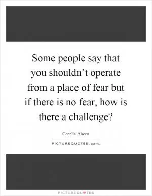 Some people say that you shouldn’t operate from a place of fear but if there is no fear, how is there a challenge? Picture Quote #1