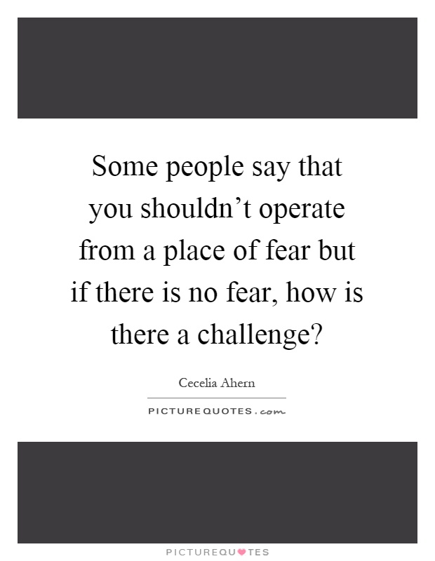 Some people say that you shouldn't operate from a place of fear but if there is no fear, how is there a challenge? Picture Quote #1