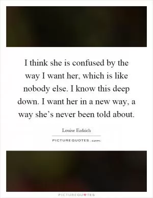 I think she is confused by the way I want her, which is like nobody else. I know this deep down. I want her in a new way, a way she’s never been told about Picture Quote #1