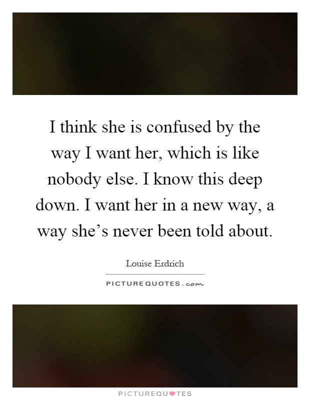 I think she is confused by the way I want her, which is like nobody else. I know this deep down. I want her in a new way, a way she's never been told about Picture Quote #1