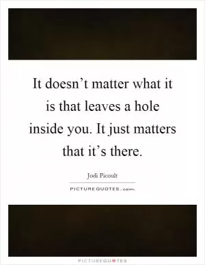 It doesn’t matter what it is that leaves a hole inside you. It just matters that it’s there Picture Quote #1