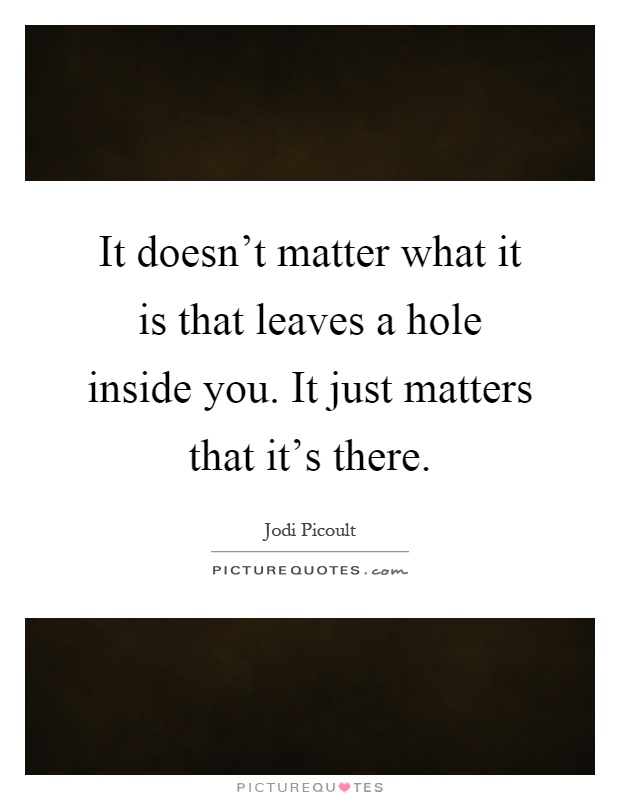 It doesn't matter what it is that leaves a hole inside you. It just matters that it's there Picture Quote #1