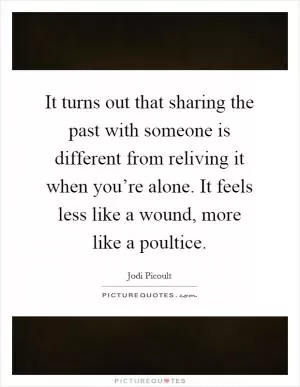 It turns out that sharing the past with someone is different from reliving it when you’re alone. It feels less like a wound, more like a poultice Picture Quote #1