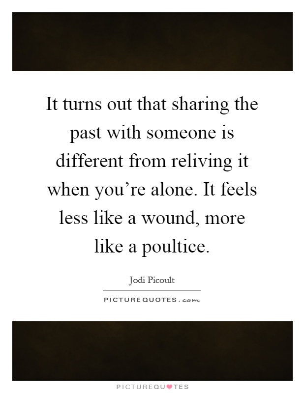 It turns out that sharing the past with someone is different from reliving it when you're alone. It feels less like a wound, more like a poultice Picture Quote #1