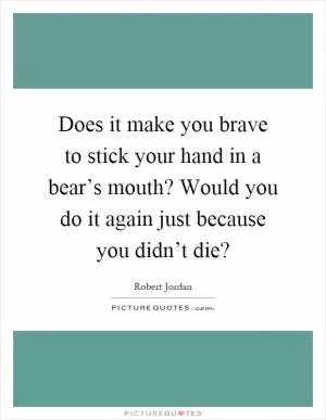 Does it make you brave to stick your hand in a bear’s mouth? Would you do it again just because you didn’t die? Picture Quote #1