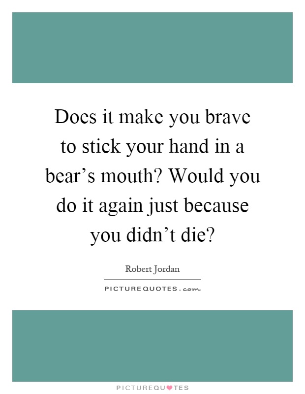 Does it make you brave to stick your hand in a bear's mouth? Would you do it again just because you didn't die? Picture Quote #1