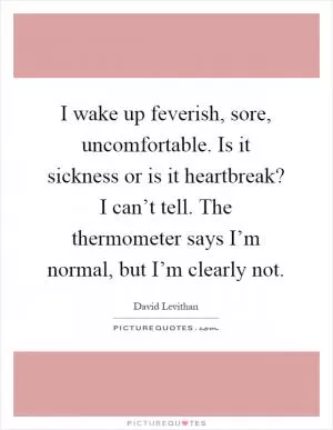 I wake up feverish, sore, uncomfortable. Is it sickness or is it heartbreak? I can’t tell. The thermometer says I’m normal, but I’m clearly not Picture Quote #1