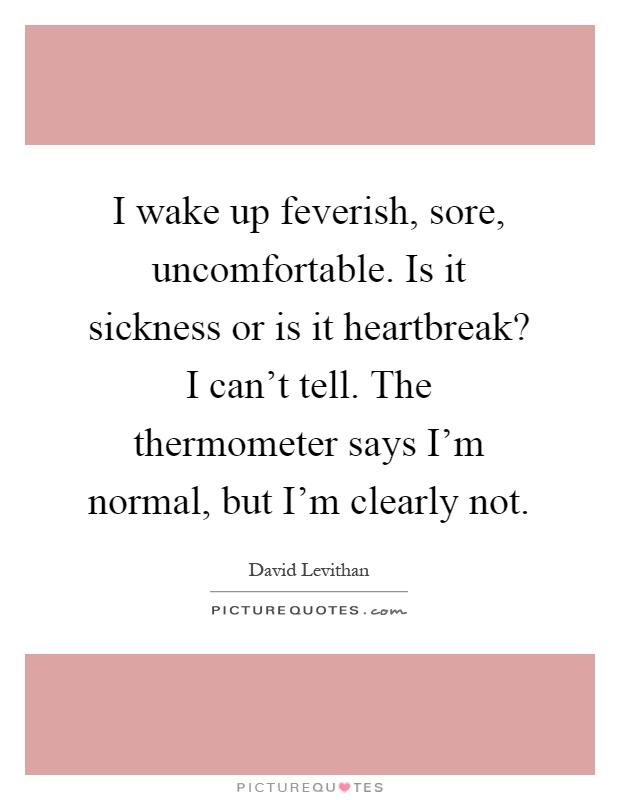 I wake up feverish, sore, uncomfortable. Is it sickness or is it heartbreak? I can't tell. The thermometer says I'm normal, but I'm clearly not Picture Quote #1