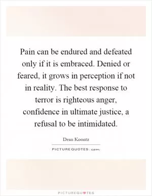 Pain can be endured and defeated only if it is embraced. Denied or feared, it grows in perception if not in reality. The best response to terror is righteous anger, confidence in ultimate justice, a refusal to be intimidated Picture Quote #1
