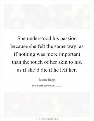 She understood his passion because she felt the same way: as if nothing was more important than the touch of her skin to his, as if she’d die if he left her Picture Quote #1