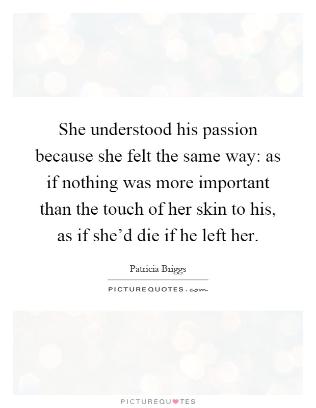 She understood his passion because she felt the same way: as if nothing was more important than the touch of her skin to his, as if she'd die if he left her Picture Quote #1
