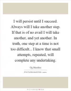 I will persist until I succeed. Always will I take another step. If that is of no avail I will take another, and yet another. In truth, one step at a time is not too difficult... I know that small attempts, repeated, will complete any undertaking Picture Quote #1