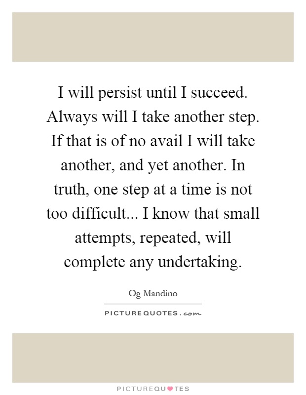 I will persist until I succeed. Always will I take another step. If that is of no avail I will take another, and yet another. In truth, one step at a time is not too difficult... I know that small attempts, repeated, will complete any undertaking Picture Quote #1