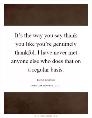 It’s the way you say thank you like you’re genuinely thankful. I have never met anyone else who does that on a regular basis Picture Quote #1