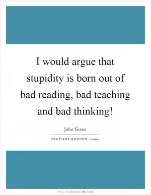 I would argue that stupidity is born out of bad reading, bad teaching and bad thinking! Picture Quote #1