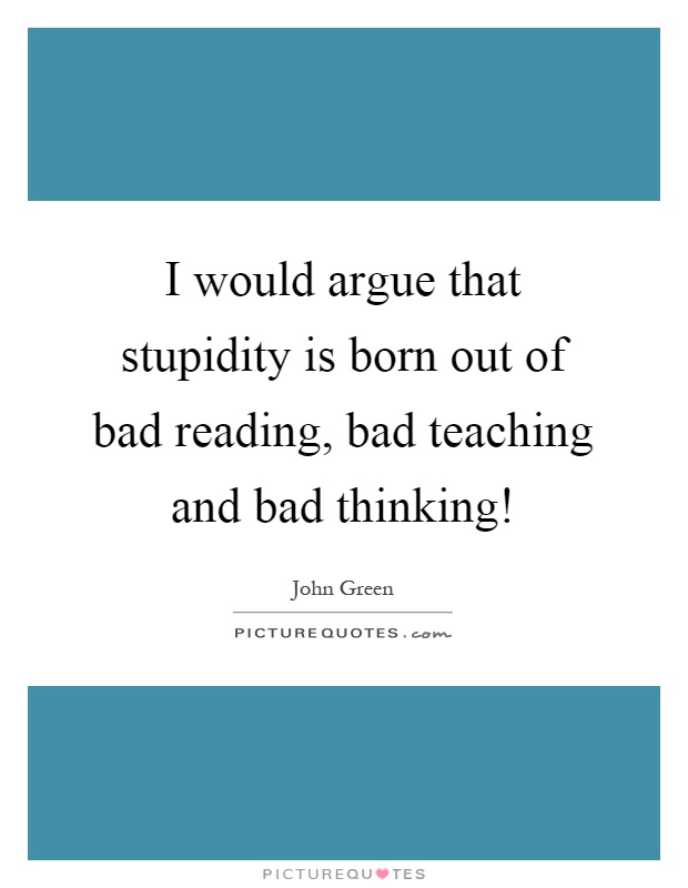 I would argue that stupidity is born out of bad reading, bad teaching and bad thinking! Picture Quote #1