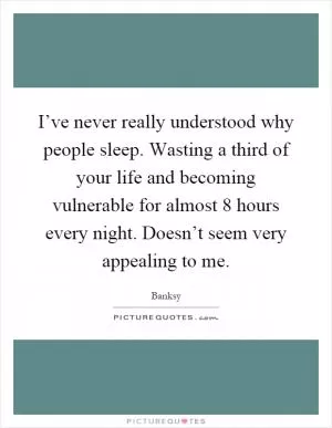 I’ve never really understood why people sleep. Wasting a third of your life and becoming vulnerable for almost 8 hours every night. Doesn’t seem very appealing to me Picture Quote #1