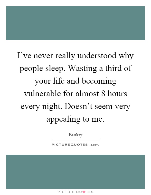 I've never really understood why people sleep. Wasting a third of your life and becoming vulnerable for almost 8 hours every night. Doesn't seem very appealing to me Picture Quote #1