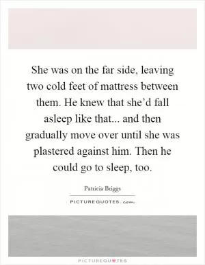 She was on the far side, leaving two cold feet of mattress between them. He knew that she’d fall asleep like that... and then gradually move over until she was plastered against him. Then he could go to sleep, too Picture Quote #1