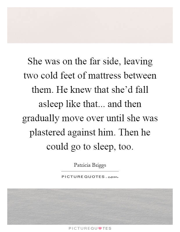 She was on the far side, leaving two cold feet of mattress between them. He knew that she'd fall asleep like that... and then gradually move over until she was plastered against him. Then he could go to sleep, too Picture Quote #1