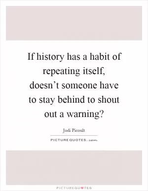 If history has a habit of repeating itself, doesn’t someone have to stay behind to shout out a warning? Picture Quote #1