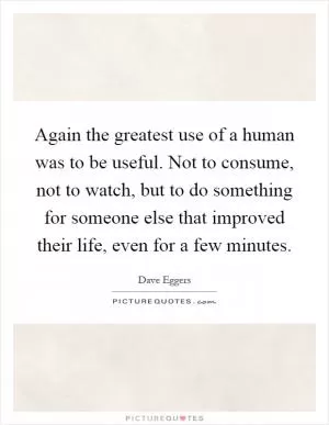 Again the greatest use of a human was to be useful. Not to consume, not to watch, but to do something for someone else that improved their life, even for a few minutes Picture Quote #1
