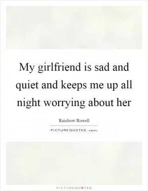 My girlfriend is sad and quiet and keeps me up all night worrying about her Picture Quote #1