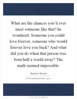 What are the chances you’d ever meet someone like that? he wondered. Someone you could love forever, someone who would forever love you back? And what did you do when that person was born half a world away? The math seemed impossible Picture Quote #1