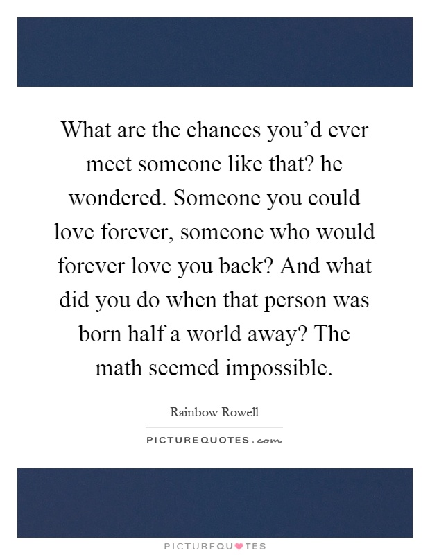What are the chances you'd ever meet someone like that? he wondered. Someone you could love forever, someone who would forever love you back? And what did you do when that person was born half a world away? The math seemed impossible Picture Quote #1