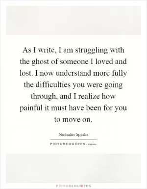 As I write, I am struggling with the ghost of someone I loved and lost. I now understand more fully the difficulties you were going through, and I realize how painful it must have been for you to move on Picture Quote #1