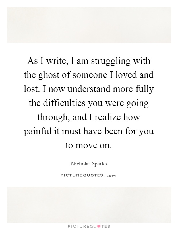 As I write, I am struggling with the ghost of someone I loved and lost. I now understand more fully the difficulties you were going through, and I realize how painful it must have been for you to move on Picture Quote #1