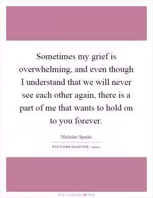 Sometimes my grief is overwhelming, and even though I understand that we will never see each other again, there is a part of me that wants to hold on to you forever Picture Quote #1