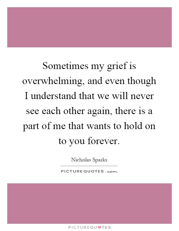 Sometimes my grief is overwhelming, and even though I understand that we will never see each other again, there is a part of me that wants to hold on to you forever Picture Quote #1