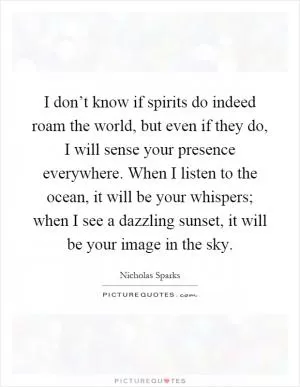 I don’t know if spirits do indeed roam the world, but even if they do, I will sense your presence everywhere. When I listen to the ocean, it will be your whispers; when I see a dazzling sunset, it will be your image in the sky Picture Quote #1