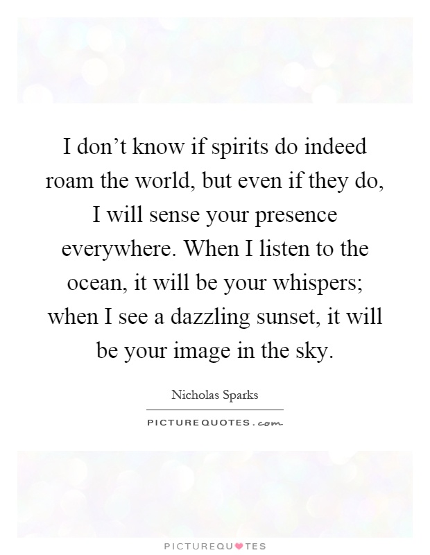 I don't know if spirits do indeed roam the world, but even if they do, I will sense your presence everywhere. When I listen to the ocean, it will be your whispers; when I see a dazzling sunset, it will be your image in the sky Picture Quote #1