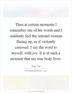 Then at certain moments I remember one of his words and I suddenly feel the sensual woman flaring up, as if violently caressed. I say the word to myself, with joy. It is at such a moment that my true body lives Picture Quote #1
