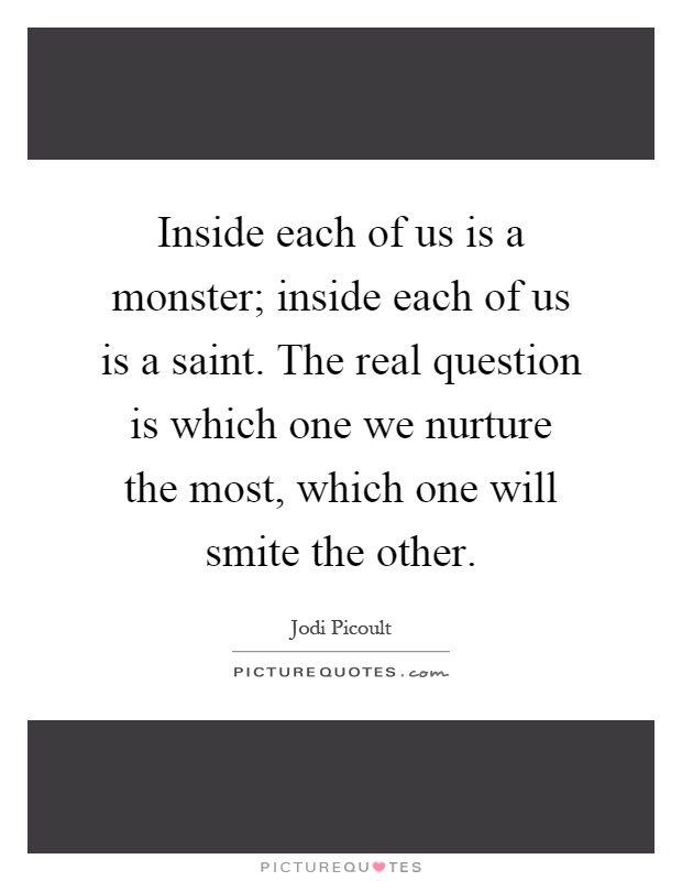 Inside each of us is a monster; inside each of us is a saint. The real question is which one we nurture the most, which one will smite the other Picture Quote #1