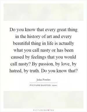 Do you know that every great thing in the history of art and every beautiful thing in life is actually what you call nasty or has been caused by feelings that you would call nasty? By passion, by love, by hatred, by truth. Do you know that? Picture Quote #1