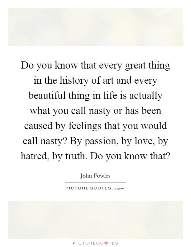 Do you know that every great thing in the history of art and every beautiful thing in life is actually what you call nasty or has been caused by feelings that you would call nasty? By passion, by love, by hatred, by truth. Do you know that? Picture Quote #1