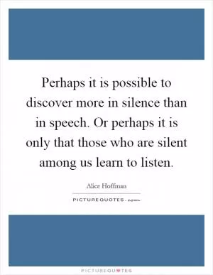 Perhaps it is possible to discover more in silence than in speech. Or perhaps it is only that those who are silent among us learn to listen Picture Quote #1