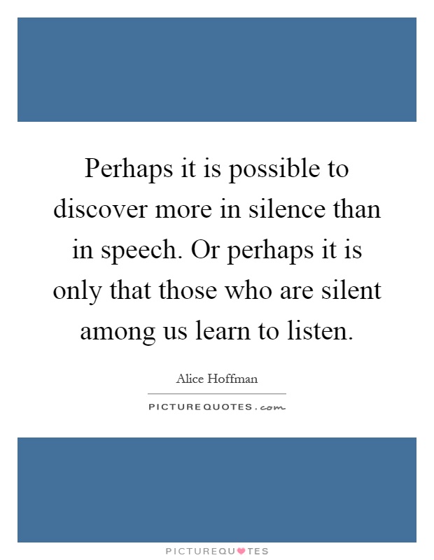 Perhaps it is possible to discover more in silence than in speech. Or perhaps it is only that those who are silent among us learn to listen Picture Quote #1