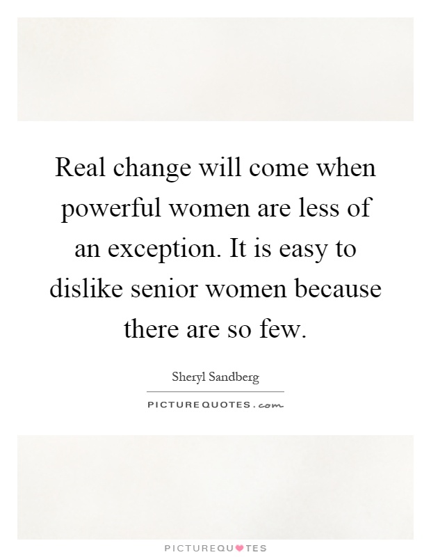 Real change will come when powerful women are less of an exception. It is easy to dislike senior women because there are so few Picture Quote #1