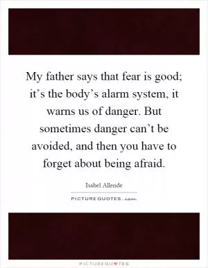 My father says that fear is good; it’s the body’s alarm system, it warns us of danger. But sometimes danger can’t be avoided, and then you have to forget about being afraid Picture Quote #1